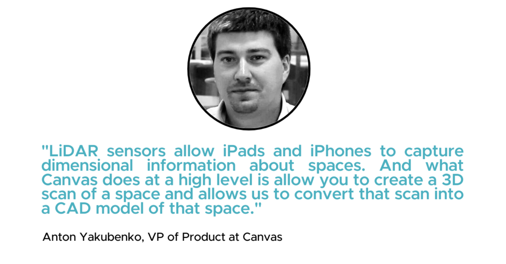 "LiDAR sensors allow iPads and iPhones to capture dimensional information about spaces. And what Canvas does at a high level is allow you to create a 3D scan of a space and allows us to convert that scan into a CAD model of that space." - Anton Yakubenko