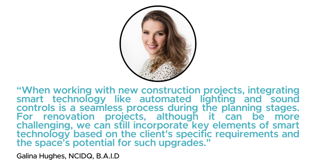 “When working with new construction projects, integrating smart technology like automated lighting and sound controls is a seamless process during the planning stages. For renovation projects, although it can be more challenging, we can still incorporate key elements of smart technology based on the client's specific requirements and the space's potential for such upgrades." - Galina Hughes