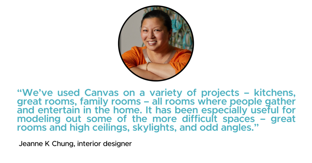 “We’ve used Canvas on a variety of projects – kitchens, great rooms, family rooms – all rooms where people gather and entertain in the home. It has been especially useful for modeling out some of the more difficult spaces – great rooms and high ceilings, skylights, and odd angles.” - Jeanne K Chung